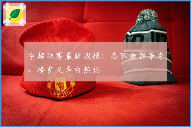 中超联赛最新战报：各队激烈争夺，榜首之争白热化