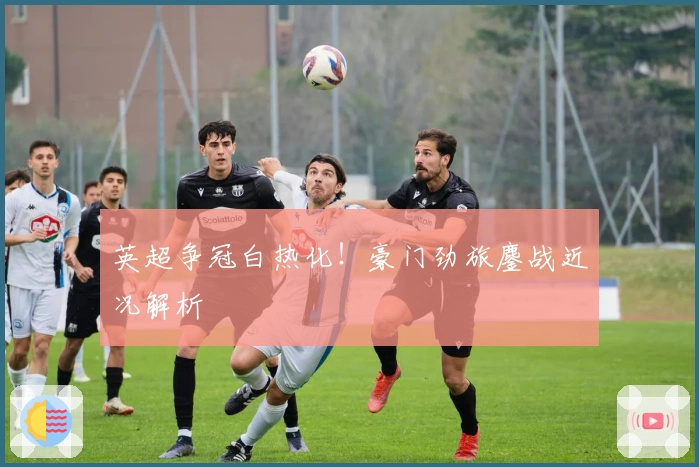 英超争冠白热化!豪门劲旅鏖战近况解析