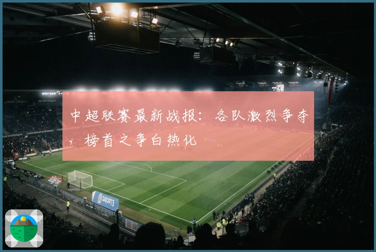 中超联赛最新战报：各队激烈争夺，榜首之争白热化