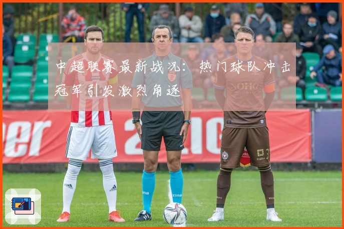 中超联赛最新战况：热门球队冲击冠军引发激烈角逐
