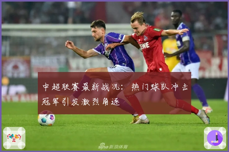 中超联赛最新战况：热门球队冲击冠军引发激烈角逐
