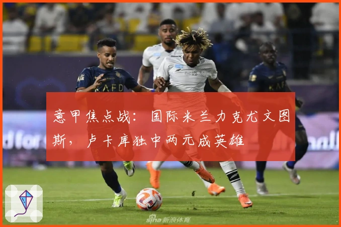 意甲焦点战：国际米兰力克尤文图斯，卢卡库独中两元成英雄