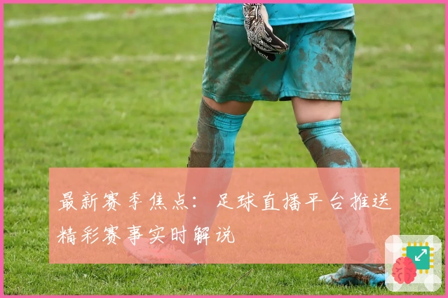 最新赛季焦点：足球直播平台推送精彩赛事实时解说
