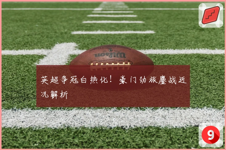 英超争冠白热化！豪门劲旅鏖战近况解析